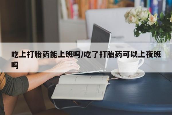 堕胎药叫什么名字微信怎么购买吃上打胎药能上班吗/吃了打胎药可以上夜班吗