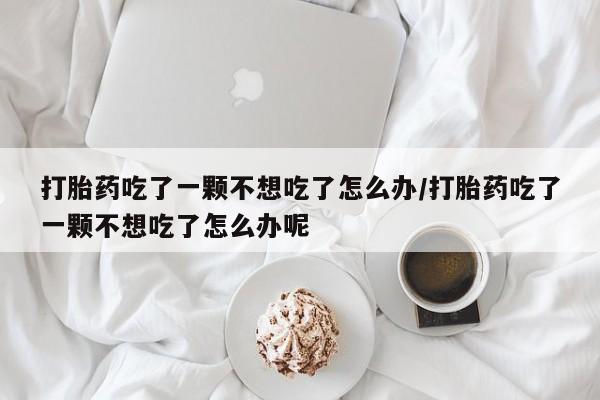 堕胎药叫什么名字微信怎么购买打胎药吃了一颗不想吃了怎么办/打胎药吃了一颗不想吃了怎么办呢