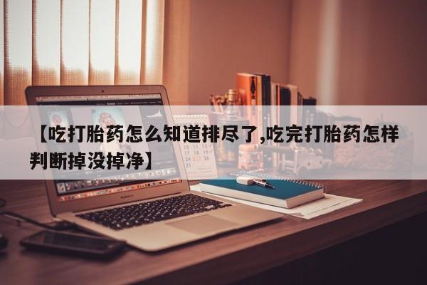 堕胎药叫什么名字微信怎么购买【吃打胎药怎么知道排尽了,吃完打胎药怎样判断掉没掉净】