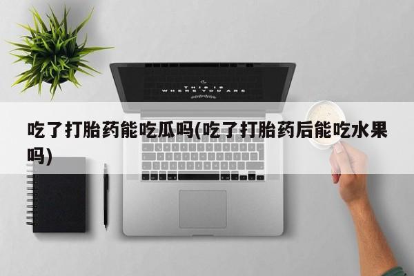 堕胎药叫什么名字微信怎么购买吃了打胎药能吃瓜吗(吃了打胎药后能吃水果吗)