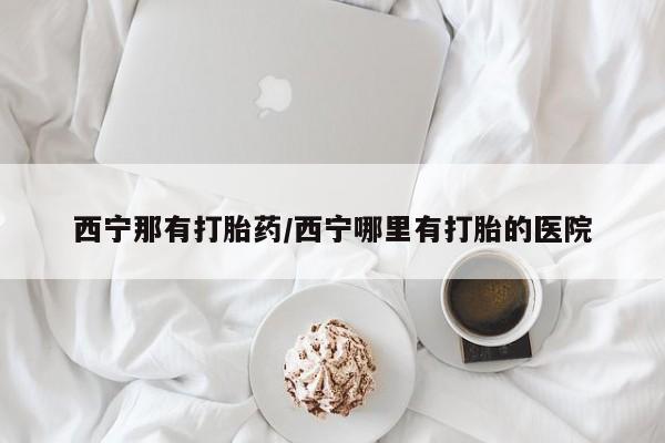 堕胎药叫什么名字微信怎么购买西宁那有打胎药/西宁哪里有打胎的医院