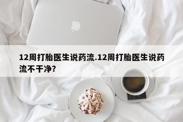 堕胎药叫什么名字微信怎么购买12周打胎医生说药流.12周打胎医生说药流不干净？