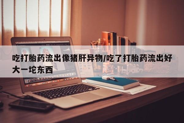 堕胎药叫什么名字微信怎么购买吃打胎药流出像猪肝异物/吃了打胎药流出好大一坨东西