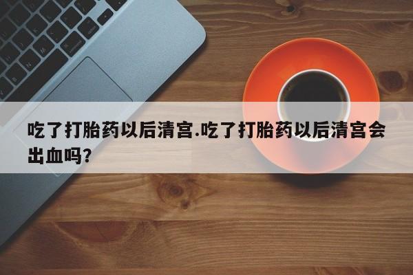 堕胎药叫什么名字微信怎么购买吃了打胎药以后清宫.吃了打胎药以后清宫会出血吗？