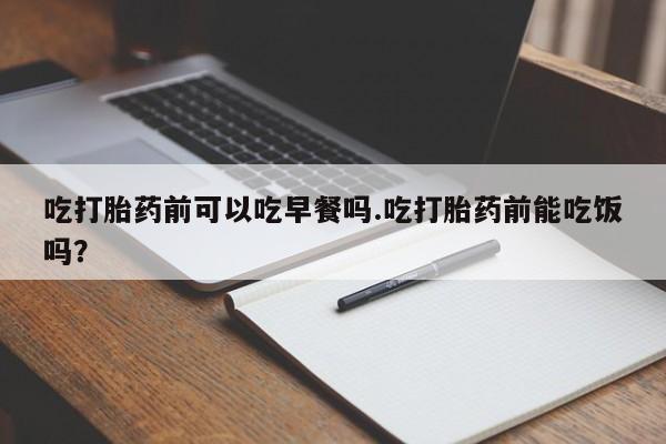 堕胎药叫什么名字微信怎么购买吃打胎药前可以吃早餐吗.吃打胎药前能吃饭吗？