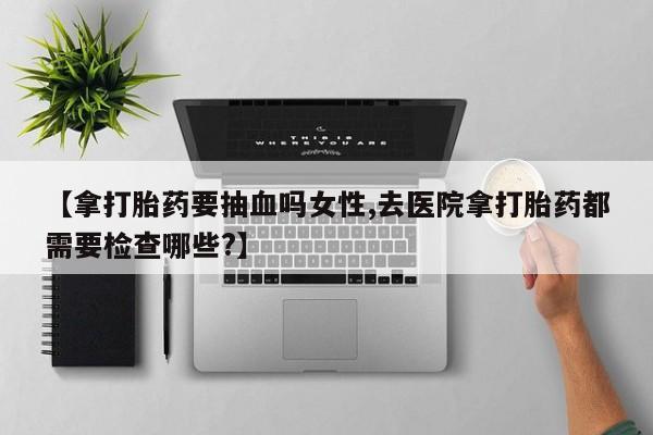 堕胎药叫什么名字微信怎么购买【拿打胎药要抽血吗女性,去医院拿打胎药都需要检查哪些?】