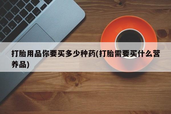 堕胎药叫什么名字微信怎么购买打胎用品你要买多少种药(打胎需要买什么营养品)