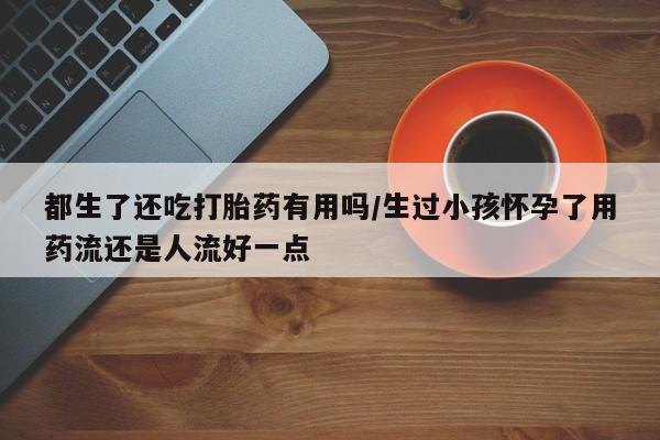 堕胎药叫什么名字微信怎么购买都生了还吃打胎药有用吗/生过小孩怀孕了用药流还是人流好一点