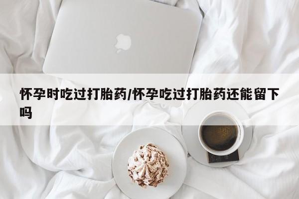 堕胎药叫什么名字微信怎么购买怀孕时吃过打胎药/怀孕吃过打胎药还能留下吗