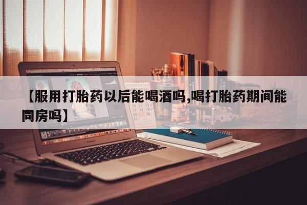 堕胎药叫什么名字微信怎么购买【服用打胎药以后能喝酒吗,喝打胎药期间能同房吗】