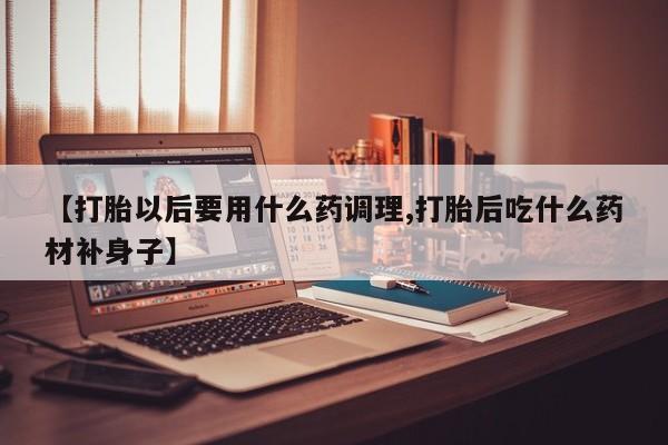 堕胎药叫什么名字微信怎么购买【打胎以后要用什么药调理,打胎后吃什么药材补身子】