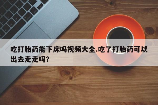 堕胎药叫什么名字微信怎么购买吃打胎药能下床吗视频大全.吃了打胎药可以出去走走吗？