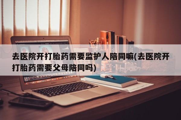 堕胎药叫什么名字微信怎么购买去医院开打胎药需要监护人陪同嘛(去医院开打胎药需要父母陪同吗)