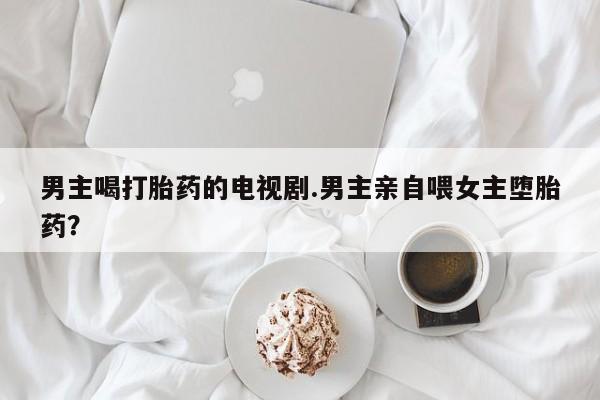 堕胎药叫什么名字微信怎么购买男主喝打胎药的电视剧.男主亲自喂女主堕胎药？