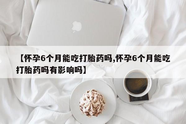 堕胎药叫什么名字微信怎么购买【怀孕6个月能吃打胎药吗,怀孕6个月能吃打胎药吗有影响吗】
