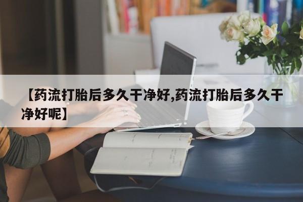 堕胎药叫什么名字微信怎么购买【药流打胎后多久干净好,药流打胎后多久干净好呢】