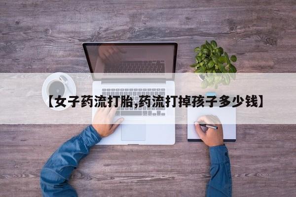 堕胎药叫什么名字微信怎么购买【女子药流打胎,药流打掉孩子多少钱】