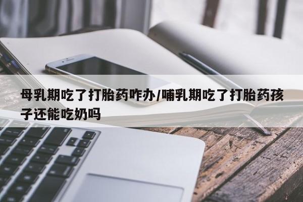堕胎药叫什么名字微信怎么购买母乳期吃了打胎药咋办/哺乳期吃了打胎药孩子还能吃奶吗