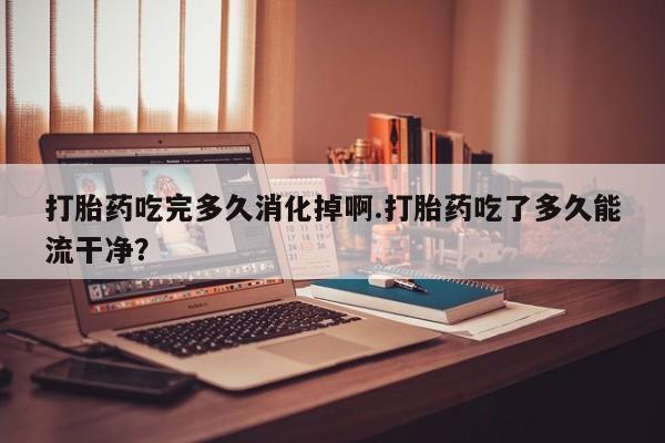 堕胎药叫什么名字微信怎么购买打胎药吃完多久消化掉啊.打胎药吃了多久能流干净？