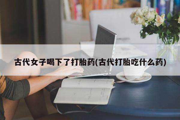 堕胎药叫什么名字微信怎么购买古代女子喝下了打胎药(古代打胎吃什么药)