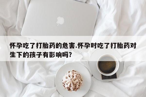 堕胎药叫什么名字微信怎么购买怀孕吃了打胎药的危害.怀孕时吃了打胎药对生下的孩子有影响吗？