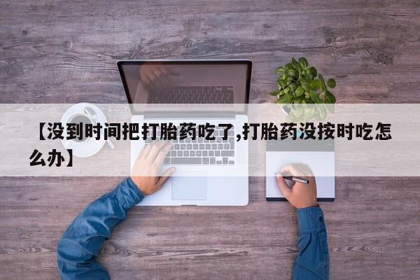 堕胎药叫什么名字微信怎么购买【没到时间把打胎药吃了,打胎药没按时吃怎么办】