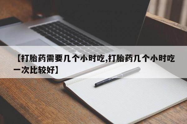 堕胎药叫什么名字微信怎么购买【打胎药需要几个小时吃,打胎药几个小时吃一次比较好】