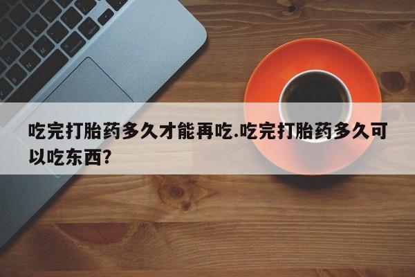 堕胎药叫什么名字微信怎么购买吃完打胎药多久才能再吃.吃完打胎药多久可以吃东西？