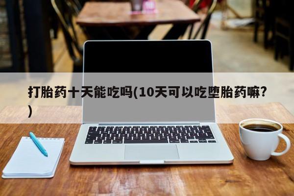 堕胎药叫什么名字微信怎么购买打胎药十天能吃吗(10天可以吃堕胎药嘛?)