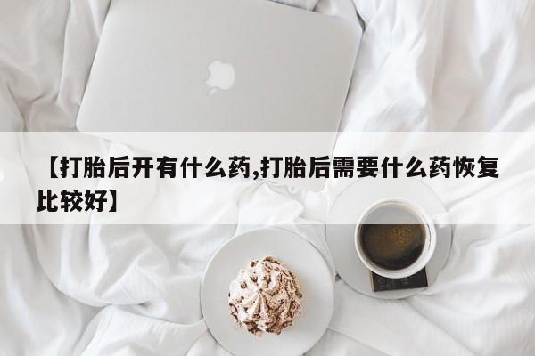 堕胎药叫什么名字微信怎么购买【打胎后开有什么药,打胎后需要什么药恢复比较好】