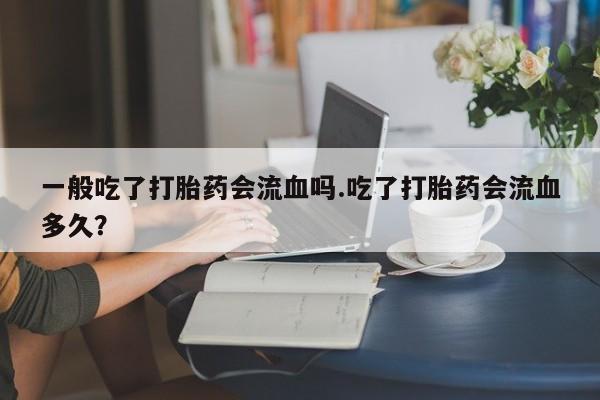 堕胎药叫什么名字微信怎么购买一般吃了打胎药会流血吗.吃了打胎药会流血多久？