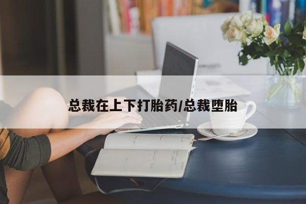 堕胎药叫什么名字微信怎么购买总裁在上下打胎药/总裁堕胎