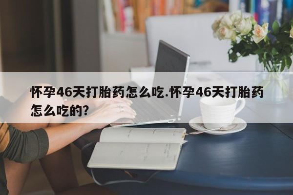 堕胎药叫什么名字微信怎么购买怀孕46天打胎药怎么吃.怀孕46天打胎药怎么吃的？