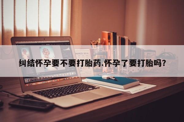 堕胎药叫什么名字微信怎么购买纠结怀孕要不要打胎药.怀孕了要打胎吗？