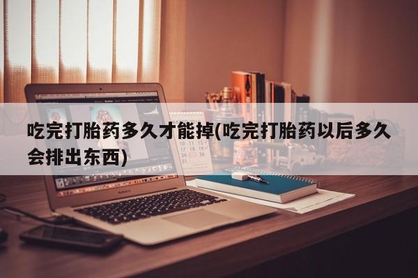 堕胎药叫什么名字微信怎么购买吃完打胎药多久才能掉(吃完打胎药以后多久会排出东西)