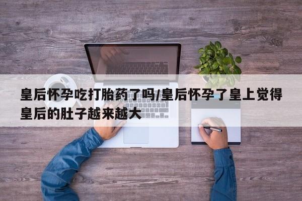 堕胎药叫什么名字微信怎么购买皇后怀孕吃打胎药了吗/皇后怀孕了皇上觉得皇后的肚子越来越大
