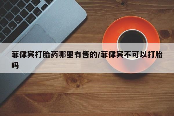 堕胎药叫什么名字微信怎么购买菲律宾打胎药哪里有售的/菲律宾不可以打胎吗