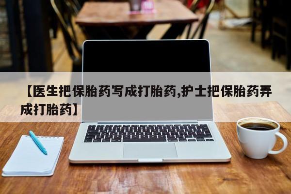 堕胎药叫什么名字微信怎么购买【医生把保胎药写成打胎药,护士把保胎药弄成打胎药】
