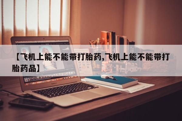 堕胎药叫什么名字微信怎么购买【飞机上能不能带打胎药,飞机上能不能带打胎药品】