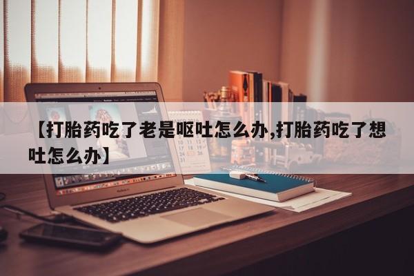 堕胎药叫什么名字微信怎么购买【打胎药吃了老是呕吐怎么办,打胎药吃了想吐怎么办】