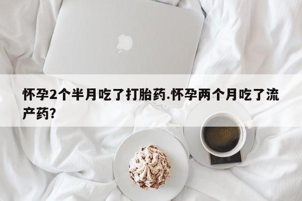 堕胎药叫什么名字微信怎么购买怀孕2个半月吃了打胎药.怀孕两个月吃了流产药？