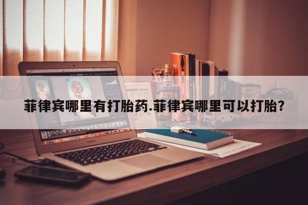 堕胎药叫什么名字微信怎么购买菲律宾哪里有打胎药.菲律宾哪里可以打胎？