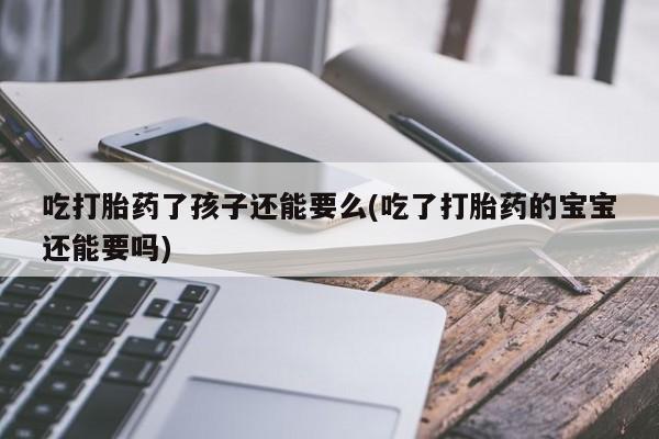堕胎药叫什么名字微信怎么购买吃打胎药了孩子还能要么(吃了打胎药的宝宝还能要吗)
