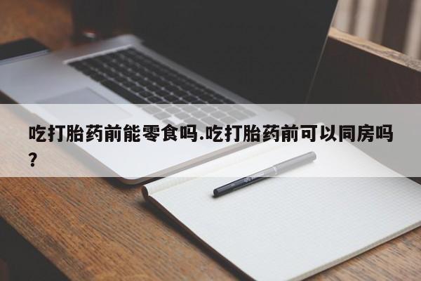 堕胎药叫什么名字微信怎么购买吃打胎药前能零食吗.吃打胎药前可以同房吗？