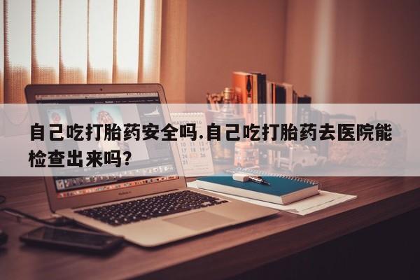 堕胎药叫什么名字微信怎么购买自己吃打胎药安全吗.自己吃打胎药去医院能检查出来吗？