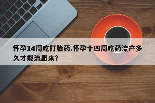 堕胎药叫什么名字微信怎么购买怀孕14周吃打胎药.怀孕十四周吃药流产多久才能流出来？