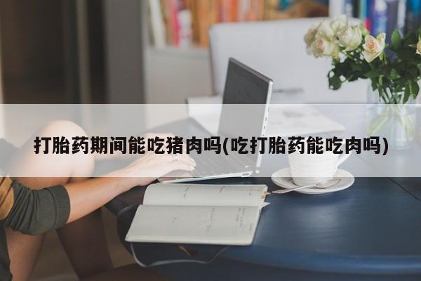 堕胎药叫什么名字微信怎么购买打胎药期间能吃猪肉吗(吃打胎药能吃肉吗)