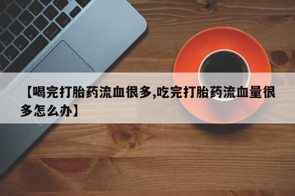 堕胎药叫什么名字微信怎么购买【喝完打胎药流血很多,吃完打胎药流血量很多怎么办】