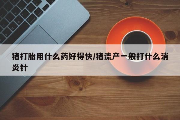 堕胎药叫什么名字微信怎么购买猪打胎用什么药好得快/猪流产一般打什么消炎针