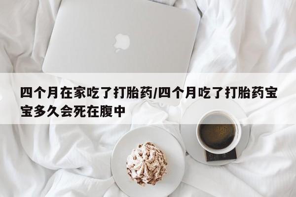 堕胎药叫什么名字微信怎么购买四个月在家吃了打胎药/四个月吃了打胎药宝宝多久会死在腹中